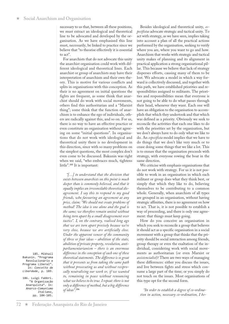 * Social Anarchism and Organisation Bakunin. “Programa Revolucionario & Prograna Liberal”. In: Conceito de Liberdade, p. 189. 186. Luigi Fabbri. “n Organizacao snarquista”. Tn necessary to s that, between all these positions, we must extract an ideological and theoretical line to be advocated and developed by the or- ganisation. As we have emphasised this line must, necessaril, be linked to practice since we believe that “to theorise effectively it i essential toact’. For anachists that do not advocate this uni the anarchist organisation could work with di ferent ideological and theoretical lines. Each anarchist or group of anarchists may have their interpretation of anachism and their own the- ory. This is motive for various conflicts and splits in organisations with this conception. As their is no agreement on initial questions the fights are frequent, as some think that anar- chist should do work with social movements, others find this authoritarian and a “Marxist thing; some think that the function of anar- chism i to enhance the ego of individuals, oth- ers are radically against this, and so on. For us, there is no way to have an effective practice or even constitute an organisation without agree- ing on some “initial questions”. In organisa- tions that do not work with ideological and theoretical unity there is no development in this direction, since with so many problems on the simplest questions, the most complex don’t even come to be discussed. Bakunin was right when we said, “who embraces much, tightens litdle It s importan (... to understand that the division that exists between anarcbists on this point is much decper than is commonty beieved, and that it equallyimplis an irveconcluble theoretcal dis- agreement. 1 say this to respond to my good friends, who favauring an agreement at any “price, claim: “We should not ereate problems of “method! The idea is ane alone and the goal is the same; we therefore remain united <ithout being torn apart by a small disagreement cver tactis”. 1, on the contrary, realised long ago that we are torn apart preciely because were wery cluse, because we are aptficially close. Under the apparent vencer of the community of three o four ideas ~ abolition of the state, ahalition of private property, revolution, anti- parliamentarianism ~ there is an enormous ifference in the conception of cach one of these theoretial statements. The diffeence is o great that it prevents us from taking the same path without prosecuting us and without recipro- eally neutralising our work or, if we wanted 1o, remaining in peace without renouncing wbat we belicvetobe true. I repeat:thee is not onlya diffrence f method, but abig difference 165, Mikhail Anrco-Comnismo iy Italiono, pp. 104-105. 72 x Federagio Anarquista do Rio de Janeiro Besides ideological and theoretical unity, s pecfistas advocate strategic and tactical unity. To. act with strategy, as we have seen, implies taking into account a plan of all the pracical actions performed by the organisation, secking to verify ‘where you are, where you want to go and how. Anarchism that works with strategic and tactical unity makes of planning and its alignment in practical application a strong organisational pil- Iar. This because we believe that lack of strategy disperses efforts, causing many of them to be ost. We advocate 2 model in which a way for- ‘ward is collectively discussed, and together with this path, we have established priorities and re- sponsibilities assigned to militants. ties and responsibilities mean that everyone is not going to be able to do what passes through their head, whenever they want. Each one will have an obligation to the organisation to accom- plish that which they undertook and that which was defined as a priority. Obviously we seck to seconcile the actvities that each one likes to do with the priorities set by the organisation, but ‘we don’t always have to do only what we like to do. An especifista model implies that we have to do things that we don’t ke very much or to cease doing some things that we like a lot. This s to ensure that the organisation proceeds with strategy, with everyone rowing the boat in the same direction. ‘We critcise with emphasis organisations that do not work with strategy. For us itis not pos- sible to work in an organisation in which each militant or group does what they think best, or simply that which they like to do, believing themselves to be contributing to 2 common whole. Generally, when anarchists of all types are grouped in an organisation, without having strategic affinities, there is no agreement on how to act. That is, it is not possible to establish a ‘way of proceeding, and there is only one agree- ment: that things must keep going. How do you conceive an organisation in ‘which you seck to reconcile a group that believes it should act as a specific organisation in asocial ‘movement with a group that thinks that the pri ority should be social interaction among friends, group therapy or even the exaltation of the in- dividual, considering work with social move- ments as authoritarian (or even Marsist or assistencialist)? There are two ways of managing these differences: either you discuss the issues, and live between fights and stress which con- sume a large part of the time; or you simply do not touch on the issues. Most organisations of this type opt for the second form. “In order o establish a degree of co-ordina- tion in action, necessary co-ordination, 1 be-